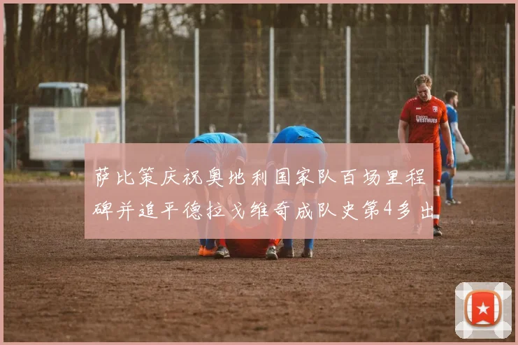 萨比策庆祝奥地利国家队百场里程碑并追平德拉戈维奇成队史第4多出场者
