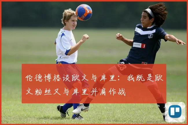 伦德博格谈欧文与库里：我既是欧文粉丝又与库里并肩作战