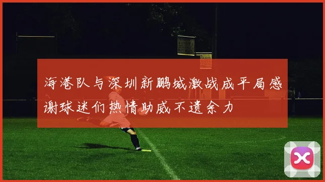 海港队与深圳新鹏城激战成平局感谢球迷们热情助威不遗余力