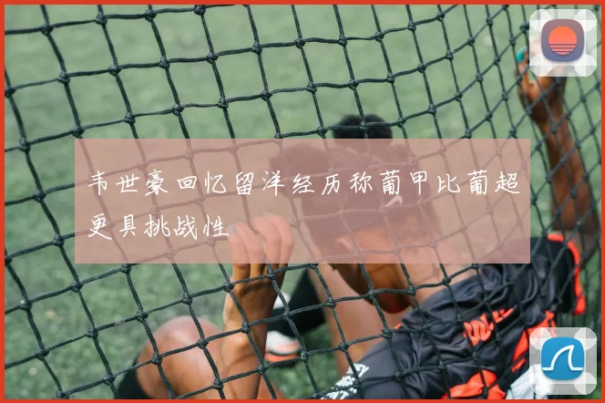 韦世豪回忆留洋经历称葡甲比葡超更具挑战性