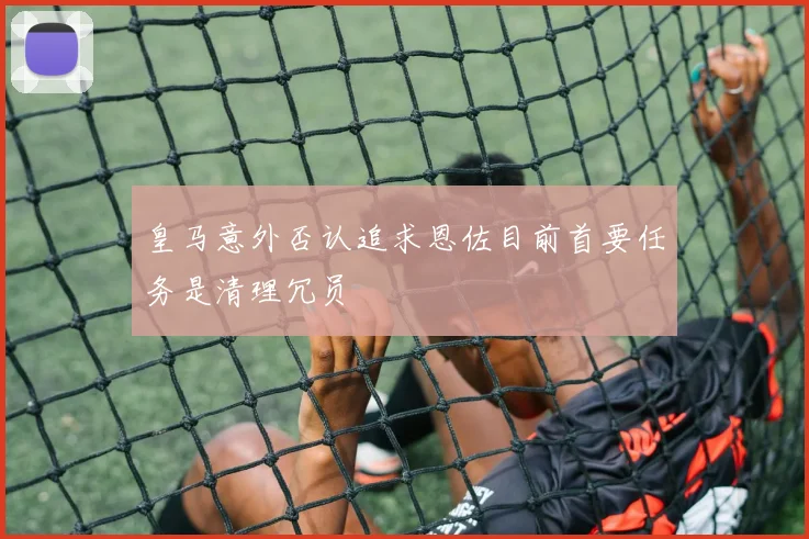 皇马意外否认追求恩佐目前首要任务是清理冗员