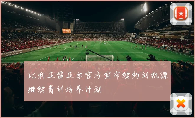 比利亚雷亚尔官方宣布续约刘凯源继续青训培养计划