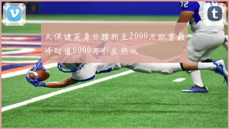 久保健英身价腰斩至2000万欧曾巅峰时值6000万引发热议