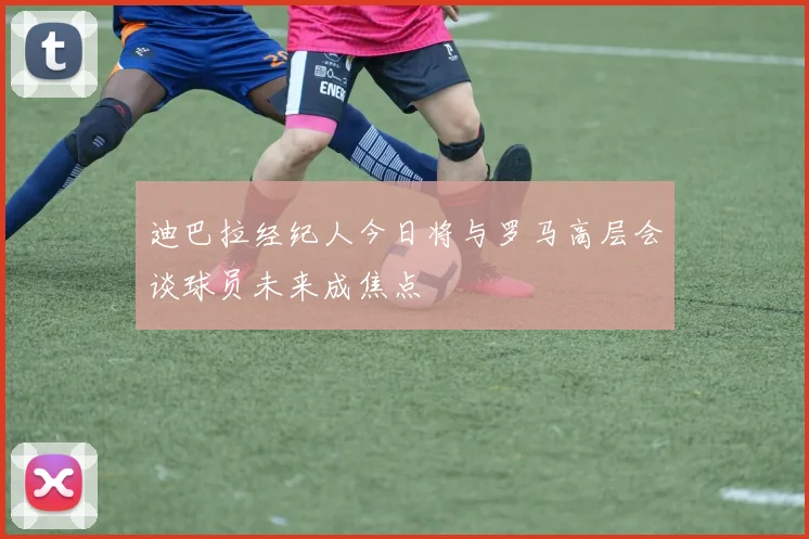迪巴拉经纪人今日将与罗马高层会谈球员未来成焦点