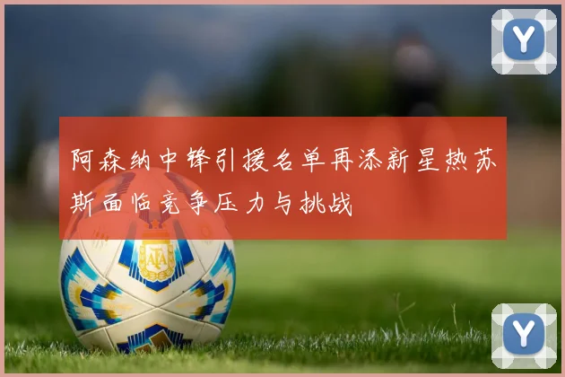 阿森纳中锋引援名单再添新星热苏斯面临竞争压力与挑战