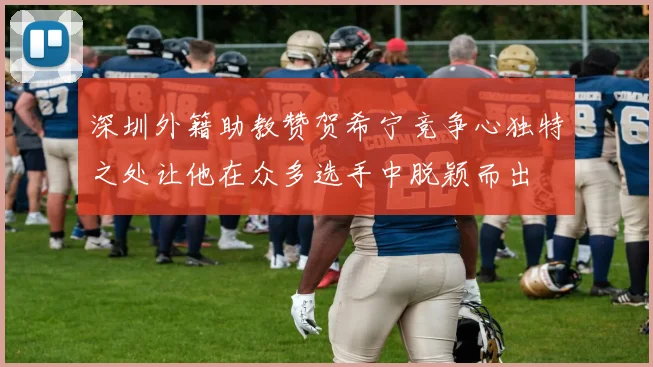 深圳外籍助教赞贺希宁竞争心独特之处让他在众多选手中脱颖而出