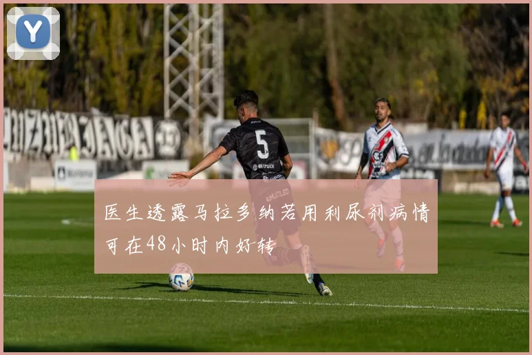 医生透露马拉多纳若用利尿剂病情可在48小时内好转