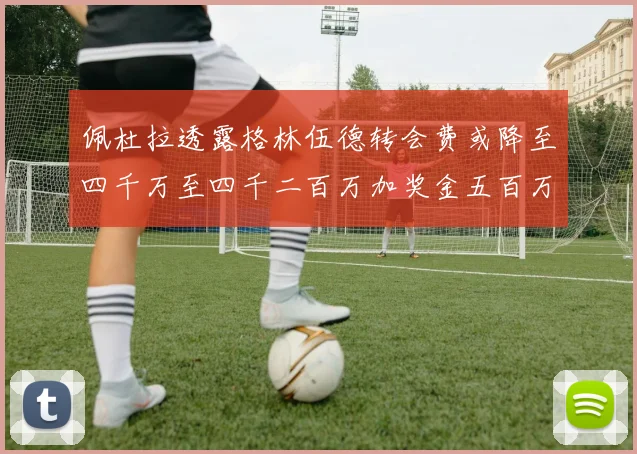 佩杜拉透露格林伍德转会费或降至四千万至四千二百万加奖金五百万至六百万