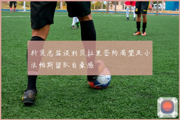 科莫总监谈利贝拉里签约渴望及小法帕斯留队自豪感