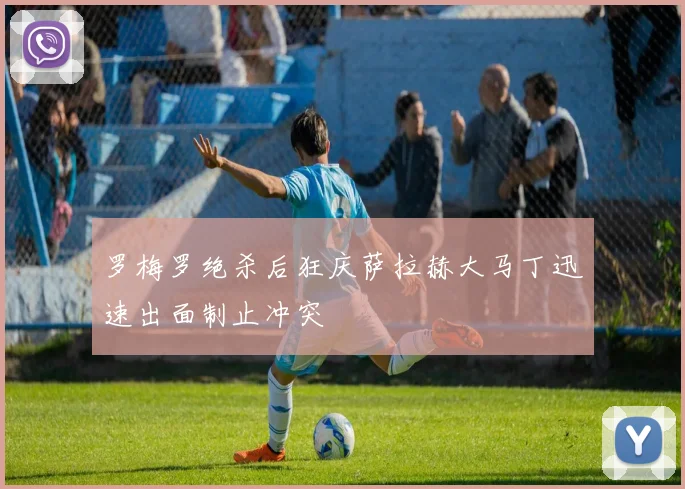 罗梅罗绝杀后狂庆萨拉赫大马丁迅速出面制止冲突