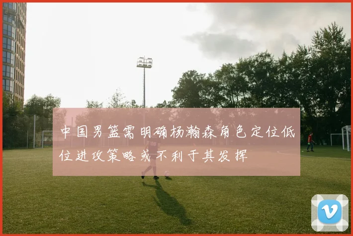 中国男篮需明确杨瀚森角色定位低位进攻策略或不利于其发挥