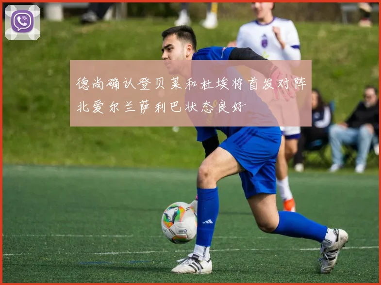 德尚确认登贝莱和杜埃将首发对阵北爱尔兰萨利巴状态良好