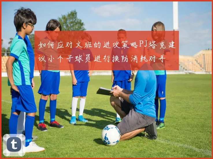 如何应对文班的进攻策略PJ塔克建议小个子球员进行换防消耗对手