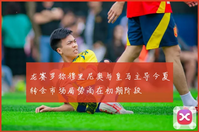 龙赛罗称穆里尼奥与皇马主导今夏转会市场局势尚在初期阶段
