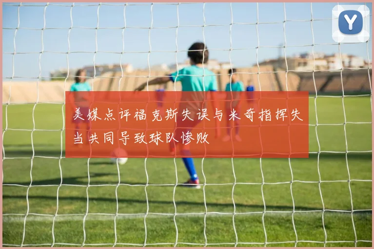 美媒点评福克斯失误与米奇指挥失当共同导致球队惨败