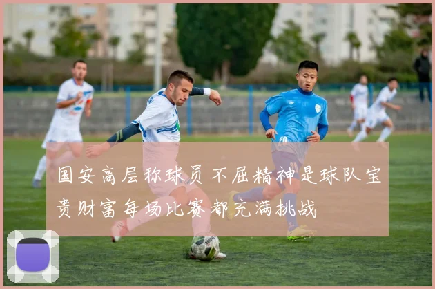 国安高层称球员不屈精神是球队宝贵财富每场比赛都充满挑战