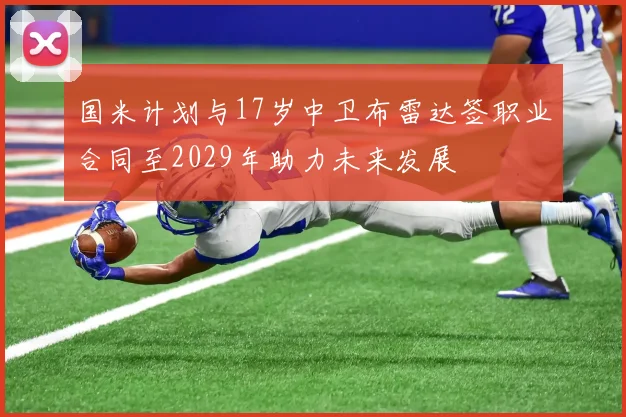 国米计划与17岁中卫布雷达签职业合同至2029年助力未来发展