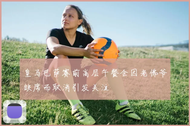 皇马巴萨赛前高层午餐会因老佛爷缺席而取消引发关注