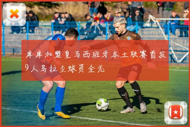 库库加盟皇马西班牙本土联赛首发9人乌拉圭球员全无