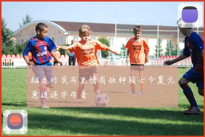 雄鹿对莫布里情有独钟骑士今夏无意追逐字母哥