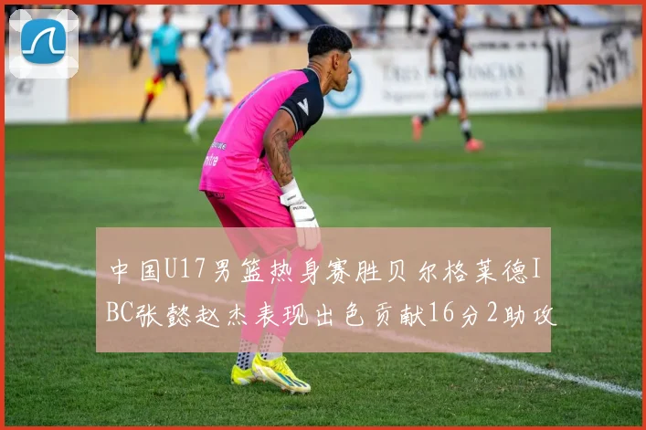 中国U17男篮热身赛胜贝尔格莱德IBC张懿赵杰表现出色贡献16分2助攻2抢断