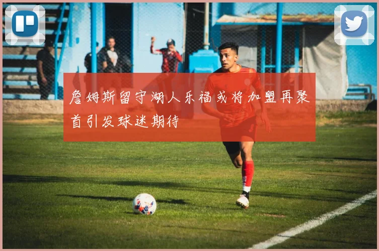 詹姆斯留守湖人乐福或将加盟再聚首引发球迷期待