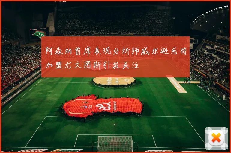 阿森纳首席表现分析师威尔逊或将加盟尤文图斯引发关注