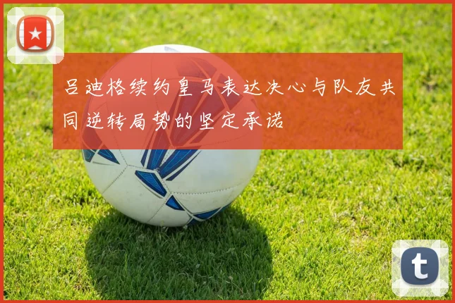吕迪格续约皇马表达决心与队友共同逆转局势的坚定承诺