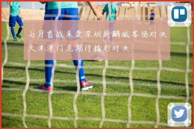 七月首战来袭深圳新鹏城客场对决天津津门虎期待精彩对决