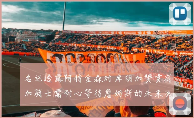 名记透露阿特金森对库明加赞赏有加骑士需耐心等待詹姆斯的未来决定