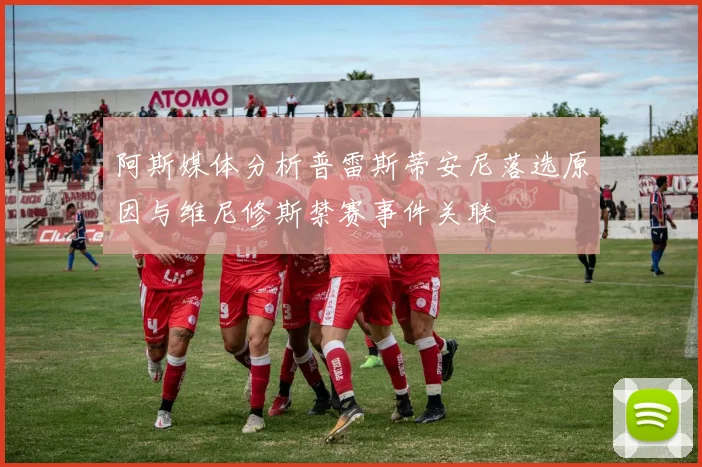 阿斯媒体分析普雷斯蒂安尼落选原因与维尼修斯禁赛事件关联