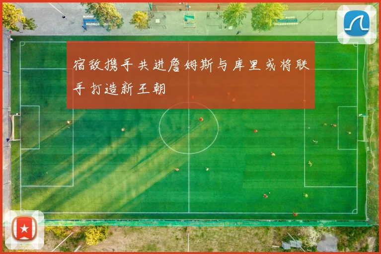 宿敌携手共进詹姆斯与库里或将联手打造新王朝